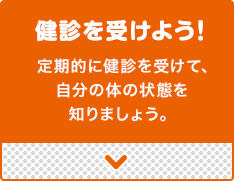 健診を受けよう!定期的に健診を受けて、
    自分の体の状態を知りましょう。