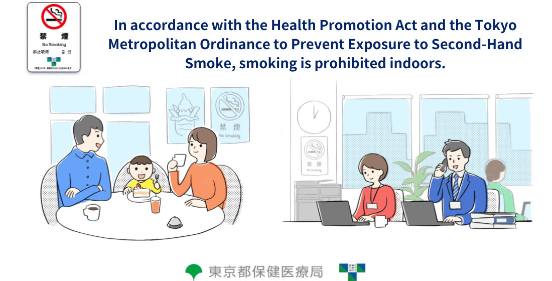 In accordance with the Health Promotion Act and the Tokyo Metropolitan Ordinance to Prevent Exposure to Second-Hand Smoke, smoking is prohibited indoors.