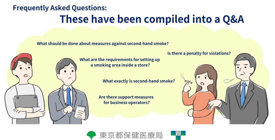 Frequently Asked Questions... These have been compiled into a Q&A What should be done about measures against second-hand smoke? Is there a penalty for violations? What are the requirements for setting up a smoking area inside a store? What exactly is second-hand smoke? Are there support measures for business operators?