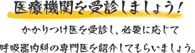 医療機関を受診しましょう！かかりつけ医を受診し、必要に応じて呼吸器内科の専門医を紹介してもらいましょう。