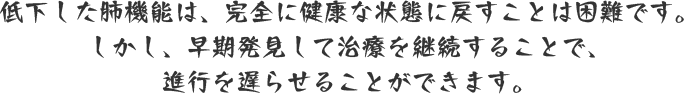 低下した肺機能は、完全に健康な状態に戻すことは困難です。しかし、早期発見して治療を継続することで、進行を遅らせることができます。